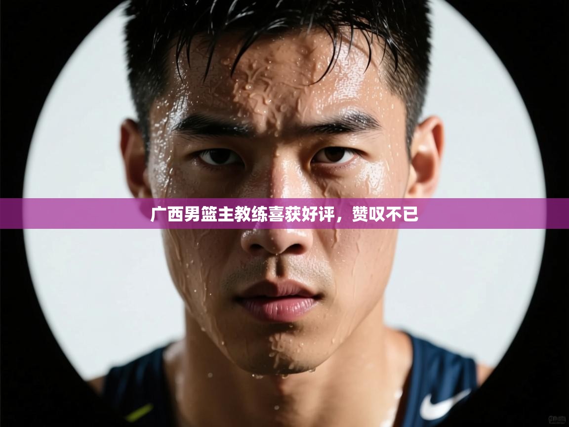 广西男篮主教练喜获好评，赞叹不已  第1张